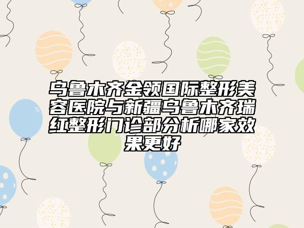乌鲁木齐金领国际整形美容医院与新疆乌鲁木齐瑞红整形门诊部分析哪家效果更好