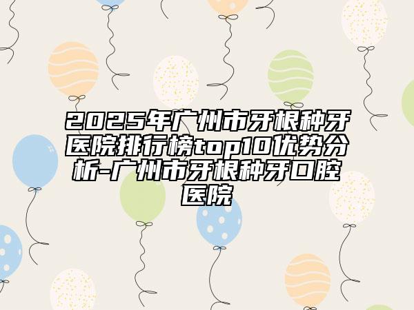 2025年广州市牙根种牙医院排行榜top10优势分析-广州市牙根种牙口腔医院