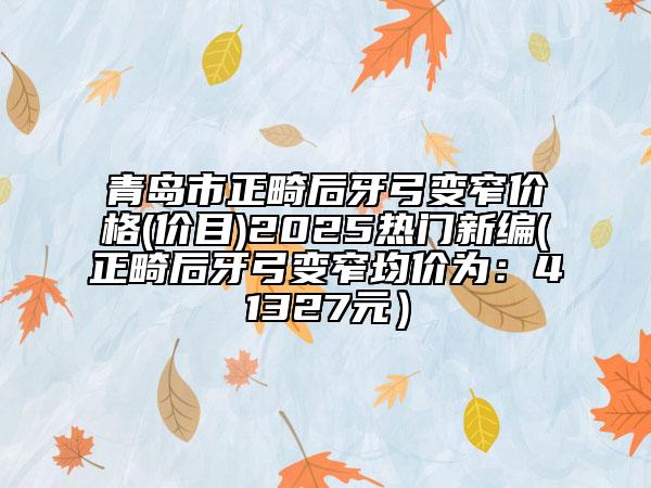 青岛市正畸后牙弓变窄价格(价目)2025热门新编(正畸后牙弓变窄均价为：41327元）