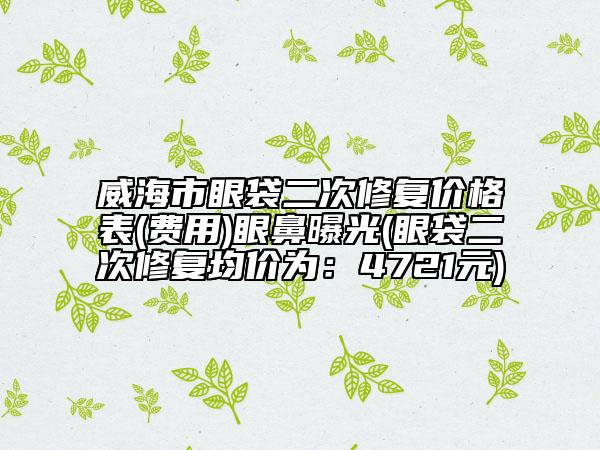 威海市眼袋二次修复价格表(费用)眼鼻曝光(眼袋二次修复均价为：4721元)