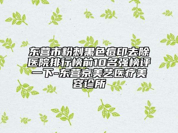 东营市粉刺黑色痘印去除医院排行榜前10名强榜评一下-东营京美艺医疗美容诊所