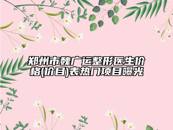 郑州市魏广运整形医生价格(价目)表热门项目曝光