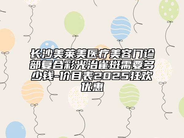 长沙美莱美医疗美容门诊部复合彩光治雀斑需要多少钱-价目表2025狂欢优惠