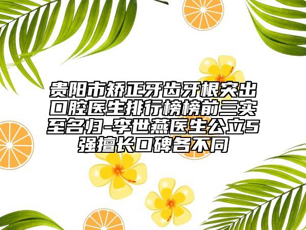 贵阳市矫正牙齿牙根突出口腔医生排行榜榜前三实至名归-李世燕医生公立5强擅长口碑各不同