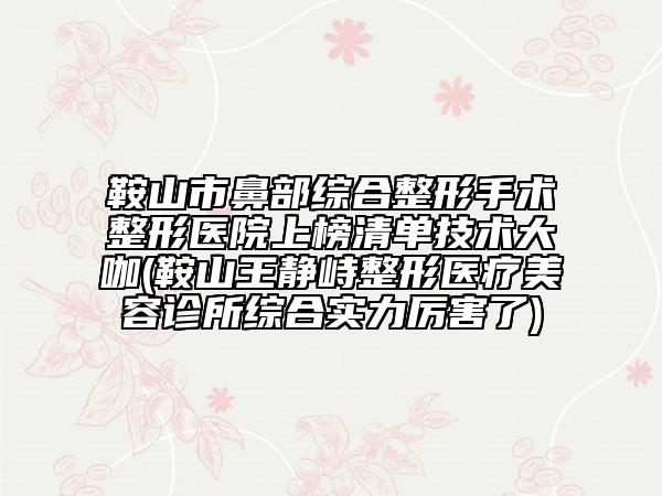 鞍山市鼻部综合整形手术整形医院上榜清单技术大咖(鞍山王静峙整形医疗美容诊所综合实力厉害了)