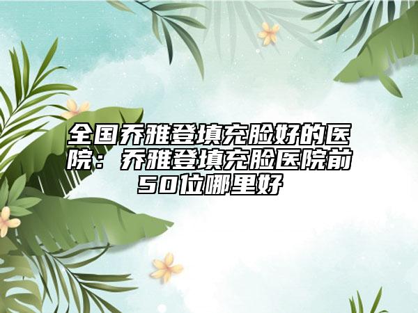 全国乔雅登填充脸好的医院：乔雅登填充脸医院前50位哪里好