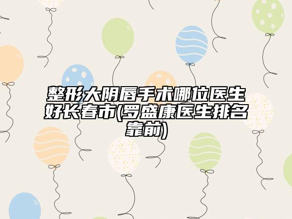 整形大阴唇手术哪位医生好长春市(罗盛康医生排名靠前)