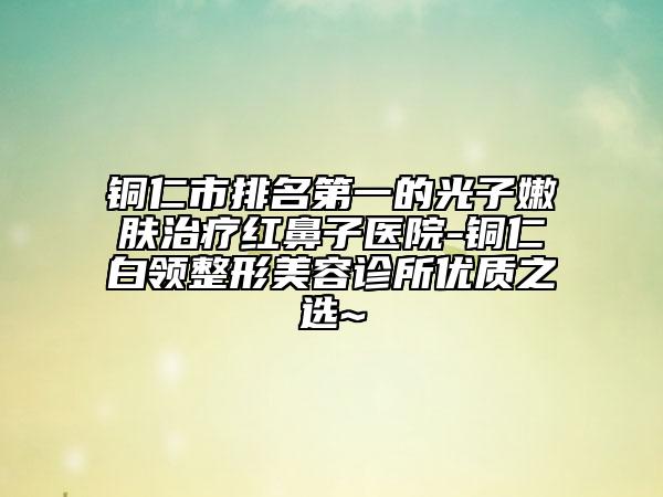 铜仁市排名第一的光子嫩肤治疗红鼻子医院-铜仁白领整形美容诊所优质之选~