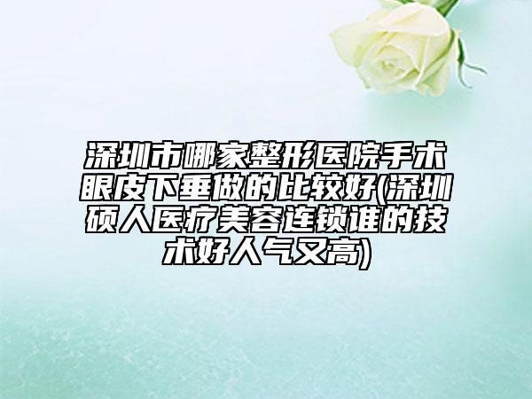 深圳市哪家整形医院手术眼皮下垂做的比较好(深圳硕人医疗美容连锁谁的技术好人气又高)