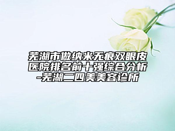 芜湖市做纳米无痕双眼皮医院排名前十强综合分析-芜湖二四美美容诊所