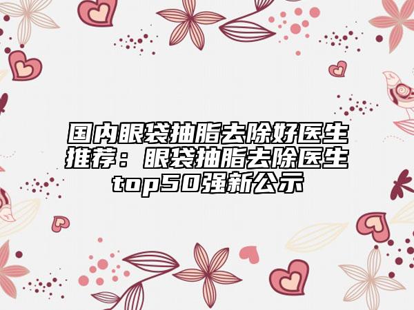 国内眼袋抽脂去除好医生推荐：眼袋抽脂去除医生top50强新公示