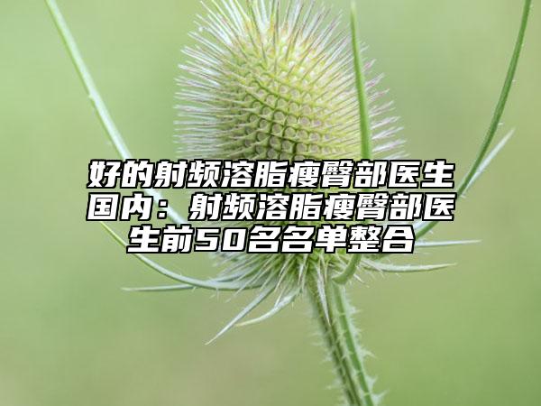 好的射频溶脂瘦臀部医生国内：射频溶脂瘦臀部医生前50名名单整合