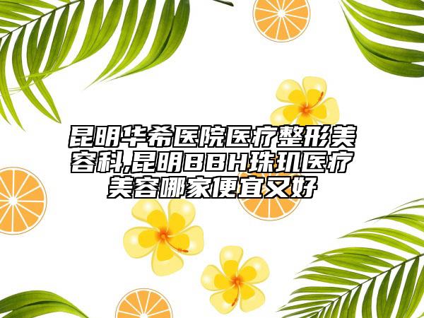 昆明华希医院医疗整形美容科,昆明BBH珠玑医疗美容哪家便宜又好