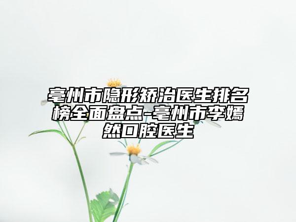 亳州市隐形矫治医生排名榜全面盘点-亳州市李嫣然口腔医生