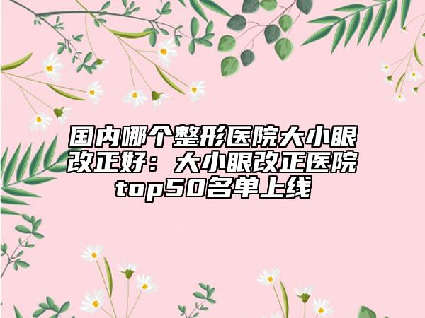 国内哪个整形医院大小眼改正好：大小眼改正医院top50名单上线