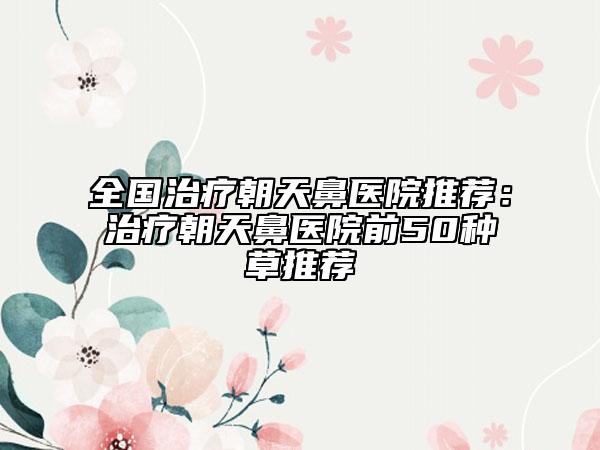 全国治疗朝天鼻医院推荐：治疗朝天鼻医院前50种草推荐