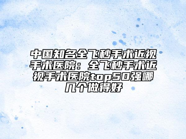 中国知名全飞秒手术近视手术医院：全飞秒手术近视手术医院top50强哪几个做得好