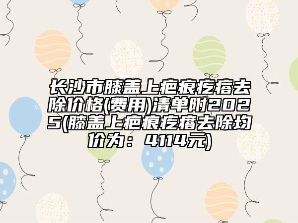 长沙市膝盖上疤痕疙瘩去除价格(费用)清单附2025(膝盖上疤痕疙瘩去除均价为：4114元)
