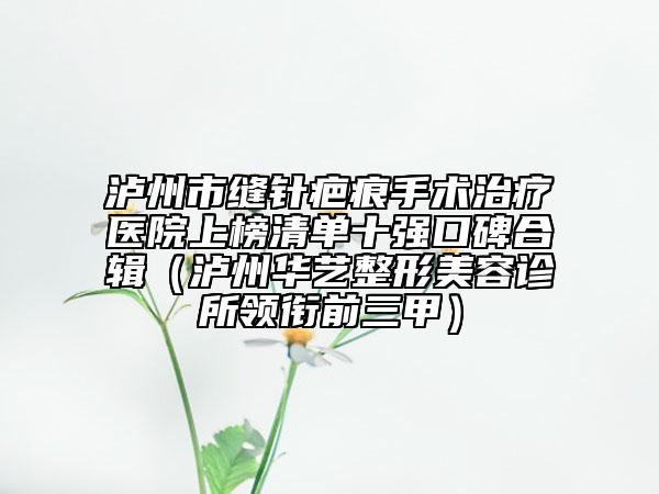 泸州市缝针疤痕手术治疗医院上榜清单十强口碑合辑（泸州华艺整形美容诊所领衔前三甲）