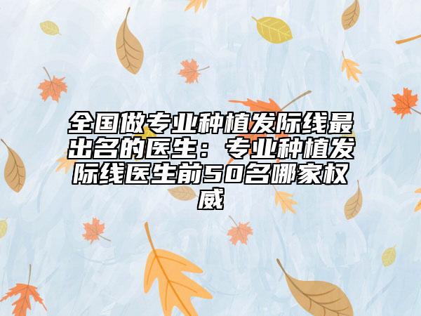全国做专业种植发际线最出名的医生：专业种植发际线医生前50名哪家权威