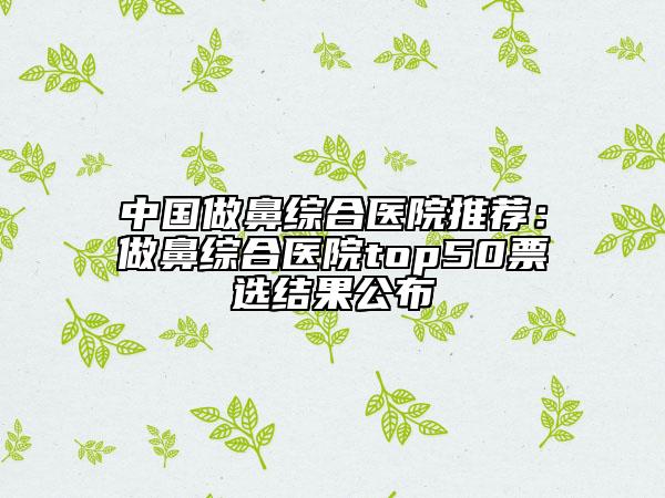 中国做鼻综合医院推荐：做鼻综合医院top50票选结果公布