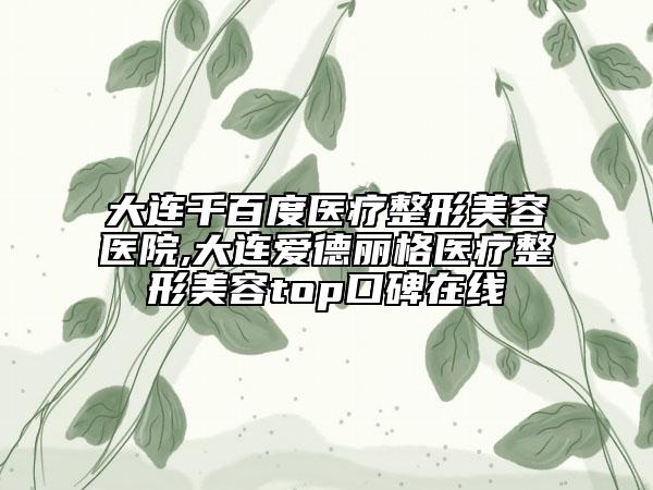 大连千百度医疗整形美容医院,大连爱德丽格医疗整形美容top口碑在线