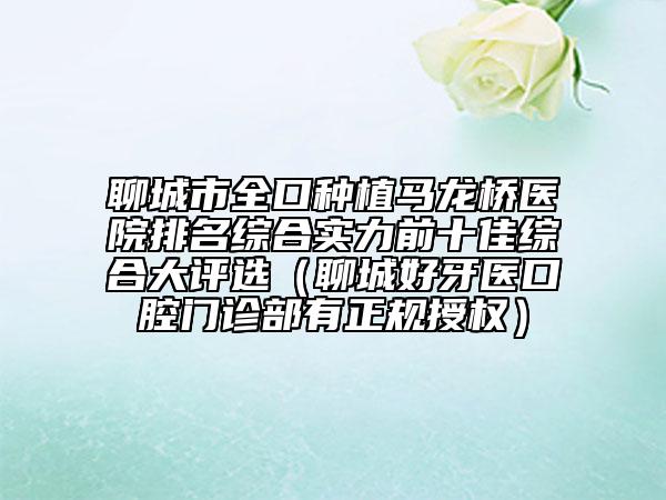 聊城市全口种植马龙桥医院排名综合实力前十佳综合大评选（聊城好牙医口腔门诊部有正规授权）