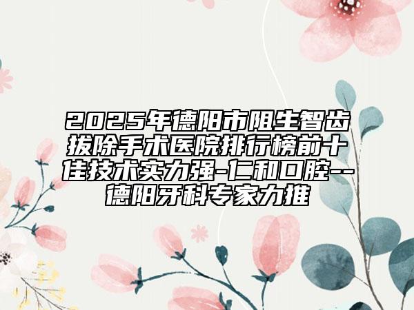 2025年德阳市阻生智齿拔除手术医院排行榜前十佳技术实力强-仁和口腔--德阳牙科专家力推