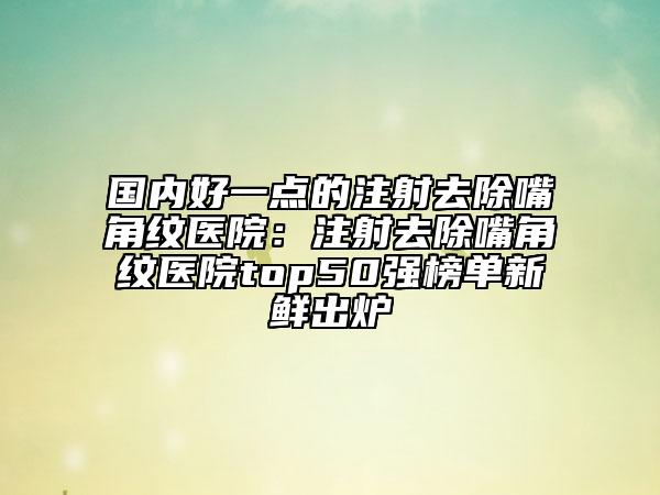 国内好一点的注射去除嘴角纹医院：注射去除嘴角纹医院top50强榜单新鲜出炉