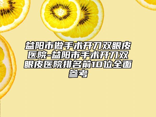益阳市做手术开刀双眼皮医院-益阳市手术开刀双眼皮医院排名前10位全面参考