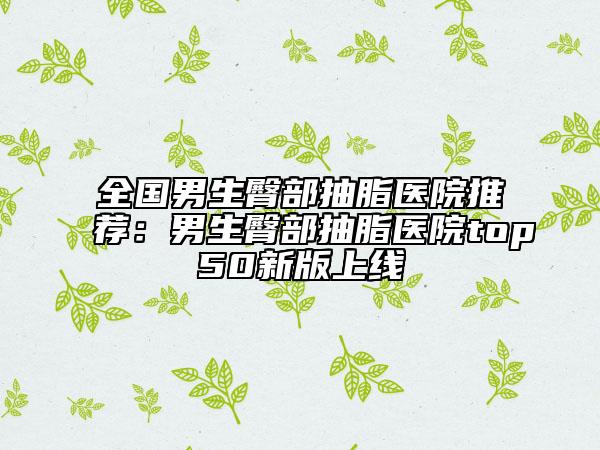 全国男生臀部抽脂医院推荐：男生臀部抽脂医院top50新版上线