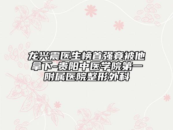 龙兴震医生榜首强竟被他拿下-贵阳中医学院第一附属医院整形外科