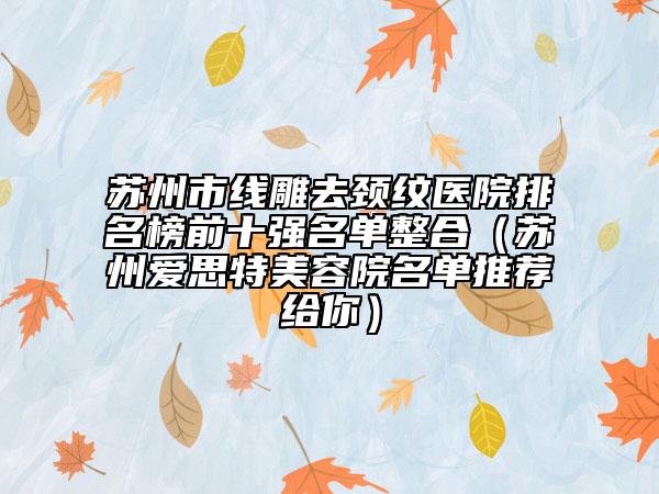 苏州市线雕去颈纹医院排名榜前十强名单整合（苏州爱思特美容院名单推荐给你）