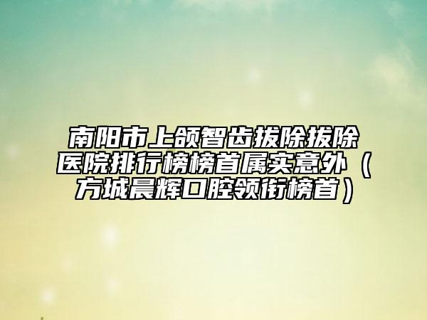 南阳市上颌智齿拔除拔除医院排行榜榜首属实意外（方城晨辉口腔领衔榜首）