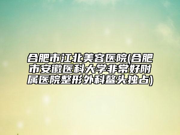 合肥市江北美容医院(合肥市安徽医科大学非常好附属医院整形外科鳌头独占)