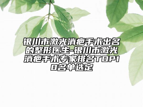 银川市激光消疤手术出名的整形医生-银川市激光消疤手术专家排名TOP10名单选定