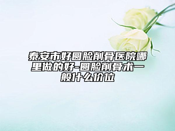 泰安市好圆脸削骨医院哪里做的好-圆脸削骨术一般什么价位