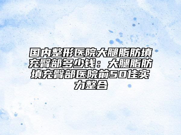 国内整形医院大腿脂肪填充臀部多少钱：大腿脂肪填充臀部医院前50佳实力整合