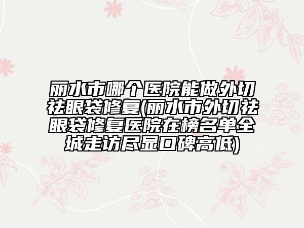 丽水市哪个医院能做外切祛眼袋修复(丽水市外切祛眼袋修复医院在榜名单全城走访尽显口碑高低)