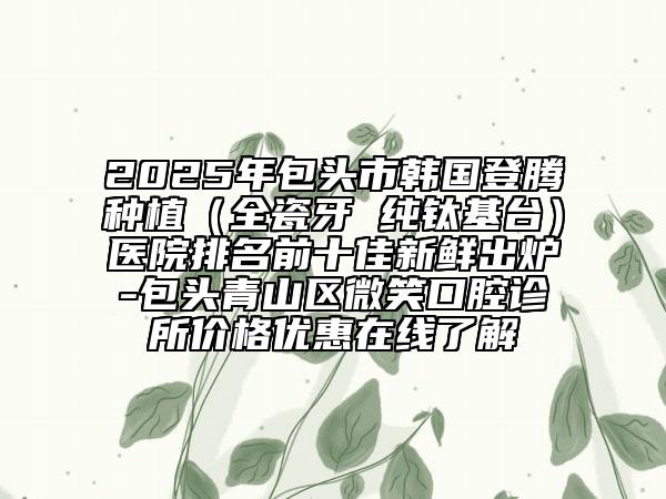 2025年包头市韩国登腾种植（全瓷牙 纯钛基台）医院排名前十佳新鲜出炉-包头青山区微笑口腔诊所价格优惠在线了解