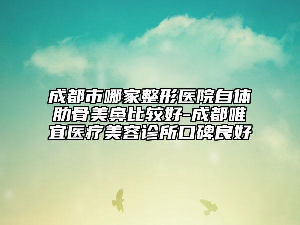 成都市哪家整形医院自体肋骨美鼻比较好-成都唯宜医疗美容诊所口碑良好