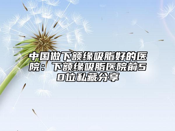 中国做下额缘吸脂好的医院：下额缘吸脂医院前50位私藏分享