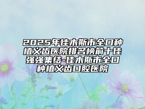 2025年佳木斯市全口种植义齿医院排名榜前十佳强强集结-佳木斯市全口种植义齿口腔医院