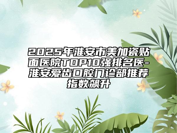 2025年淮安市美加瓷贴面医院TOP10强排名医-淮安爱齿口腔门诊部推荐指数飙升