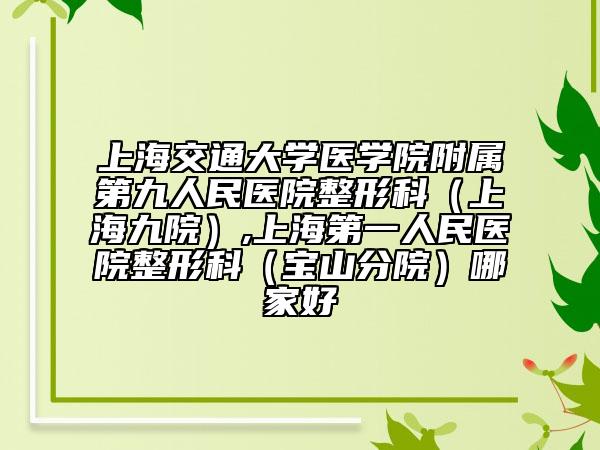 上海交通大学医学院附属第九人民医院整形科（上海九院）,上海第一人民医院整形科（宝山分院）哪家好
