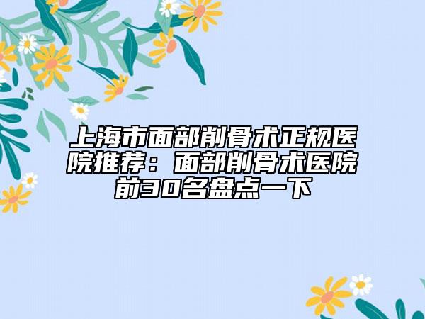 上海市面部削骨术正规医院推荐：面部削骨术医院前30名盘点一下