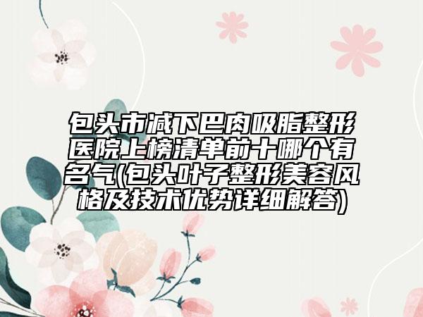 包头市减下巴肉吸脂整形医院上榜清单前十哪个有名气(包头叶子整形美容风格及技术优势详细解答)