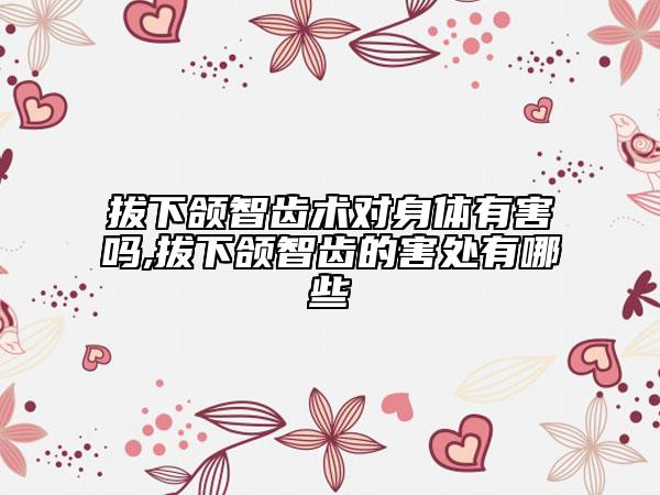 拔下颌智齿术对身体有害吗,拔下颌智齿的害处有哪些