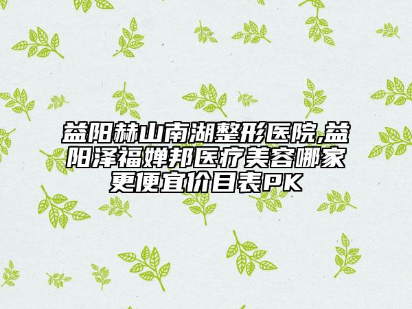 益阳赫山南湖整形医院,益阳泽福婵邦医疗美容哪家更便宜价目表PK