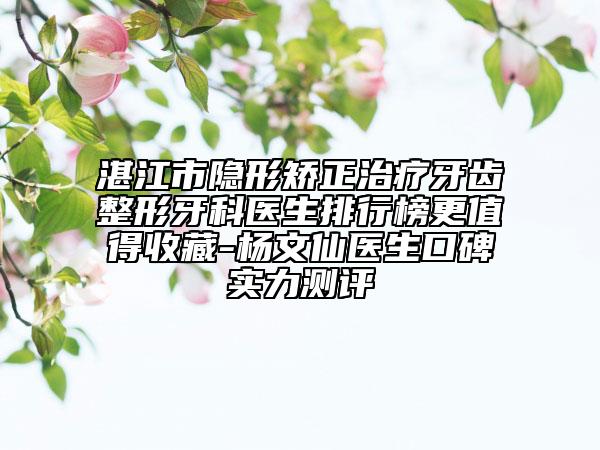 湛江市隐形矫正治疗牙齿整形牙科医生排行榜更值得收藏-杨文仙医生口碑实力测评